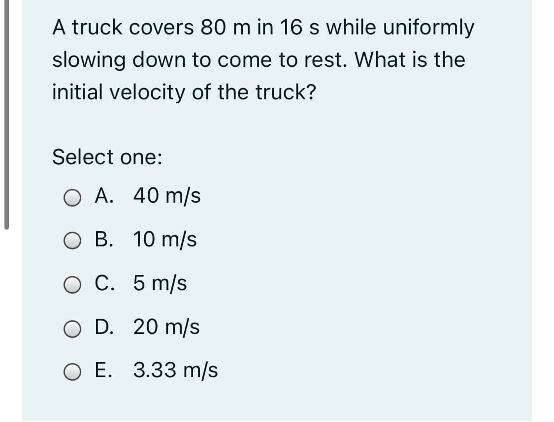 A truck covers 80 m in 16 s while uniformly
slowing down to come to rest. What is the
initial velocity of the truck?
Select one:
О А. 40 m/s
O B. 10 m/s
ОС. 5 m/s
O D. 20 m/s
ОЕ. 3.33 m/s
