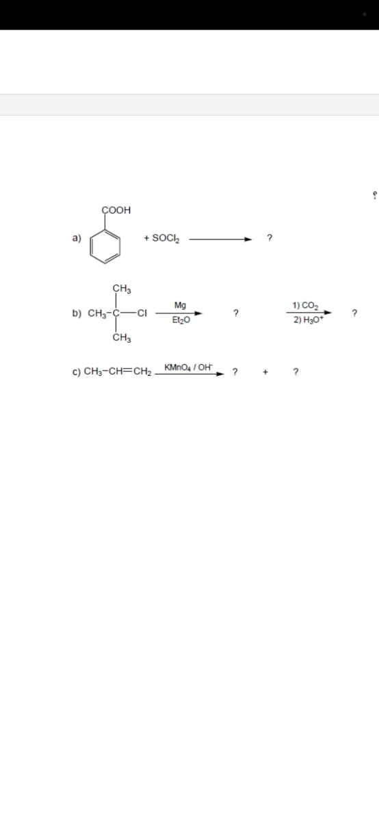 COOH
a)
+ SOC,
CH3
1) CO2
2) H3O*
Mg
b) CH3-C-
CI
ČH3
c) CH3-CH=CH2 KMNO4 / OH
