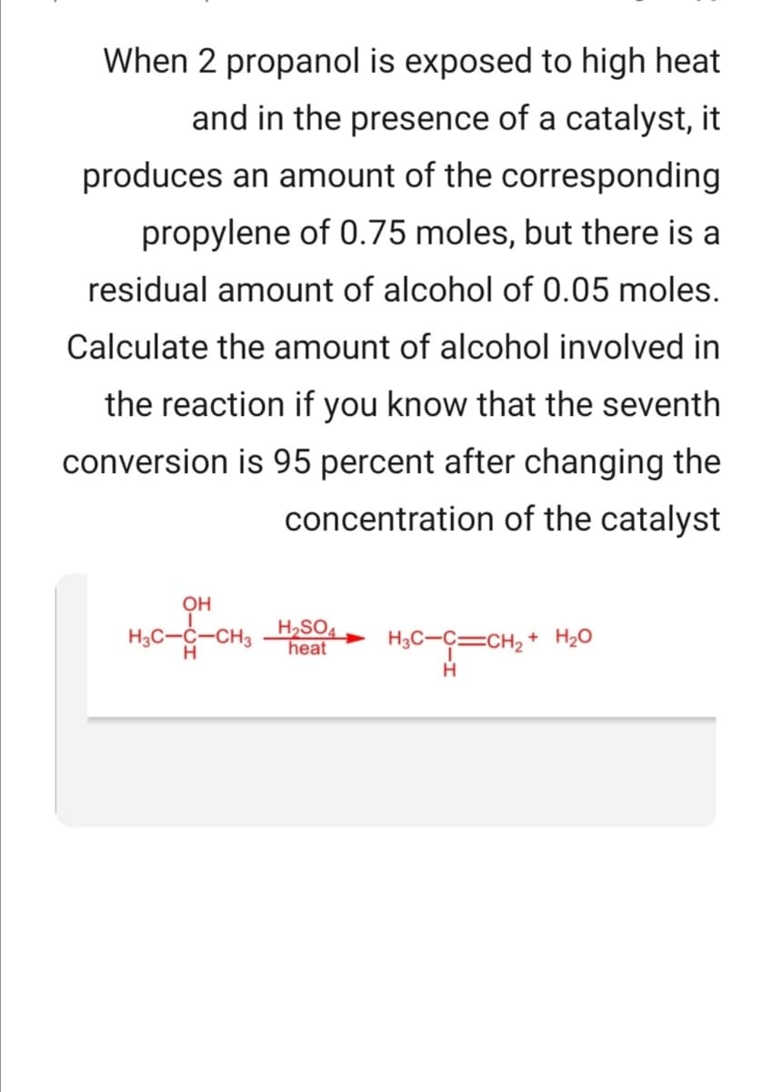 When 2 propanol is exposed to high heat
and in the presence of a catalyst, it
produces an amount of the corresponding
propylene of 0.75 moles, but there is a
residual amount of alcohol of 0.05 moles.
Calculate the amount of alcohol involved in
the reaction if you know that the seventh
conversion is 95 percent after changing the
concentration of the catalyst
OH
H3C-C-CH3
H,SO4
heat
H3C-C=CH2 + H20
