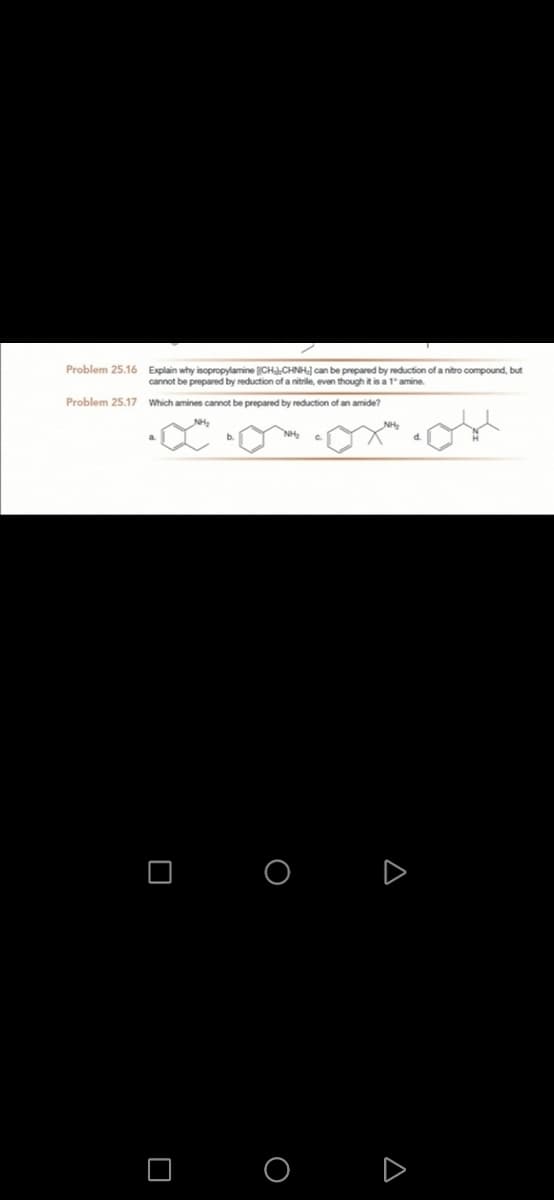 Problem 25.16 Explain why isopropylamine CHJ.CHNH] can be prepared by reduction of a nitro compound, but
cannot be prepared by reduction of a nitrile, even though it is a 1" amine.
Problem 25.17 Which amines cannot be prepared by reduction of an amide?
O O D
A
