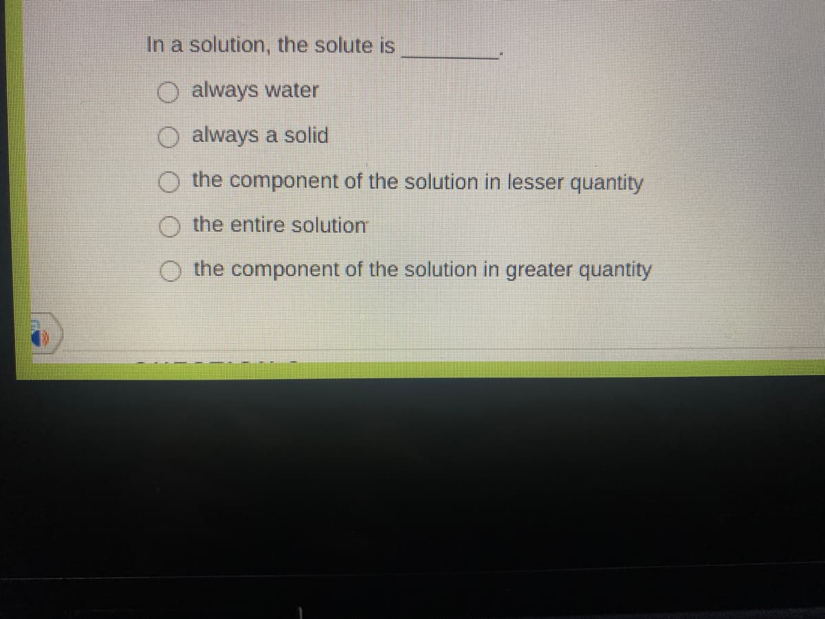 In a solution, the solute is
always water
always a solid
the component of the solution in lesser quantity
the entire solution
the component of the solution in greater quantity
