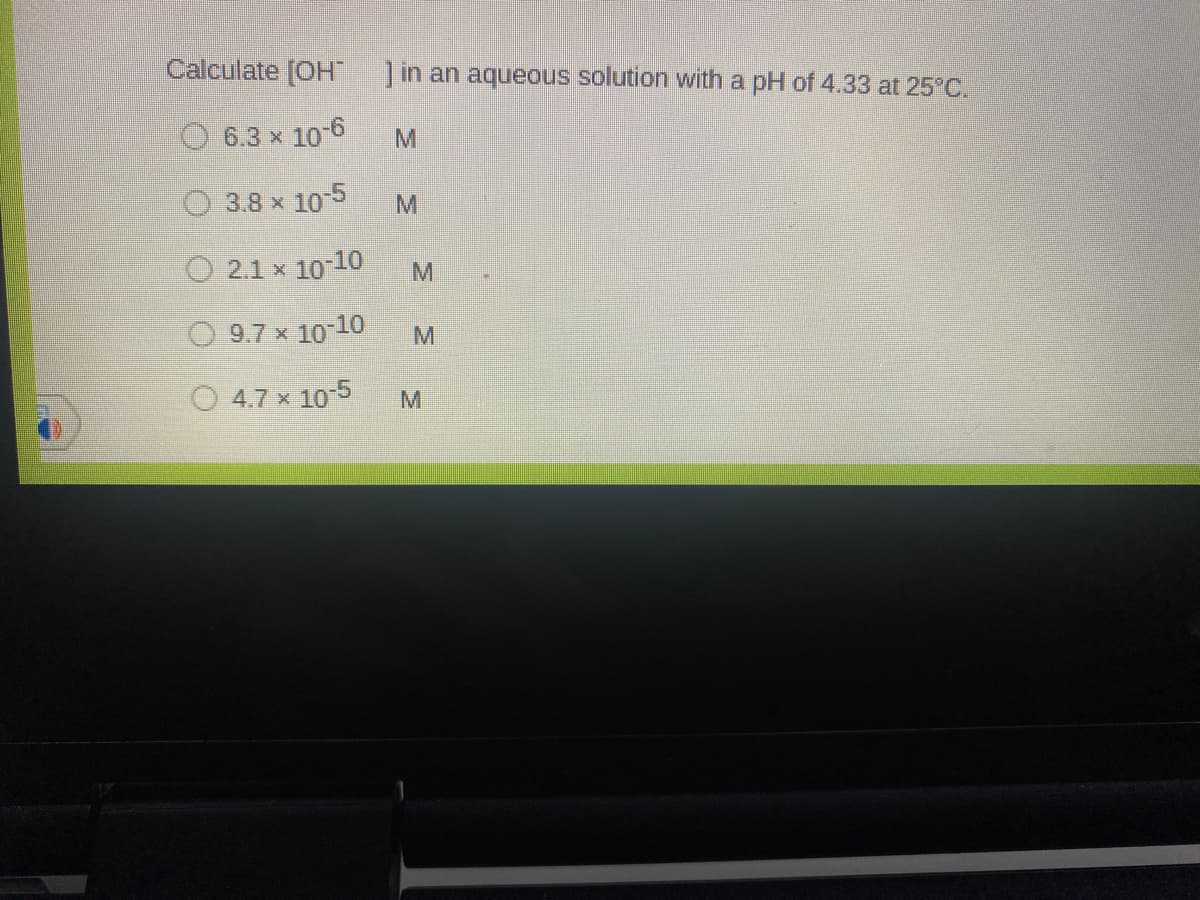 Calculate [OH ]in an aqueous solution with a pH of 4.33 at 25°C.
6.3 x 10 6
O 3.8 x 105
O 2.1 x 10 10
M.
O 9.7 x 10 10
O 4.7 x 105
M
