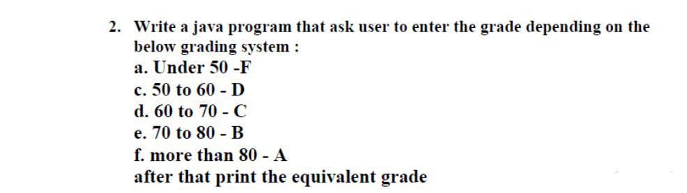 2. Write a java program that ask user to enter the grade depending on the
below grading system :
a. Under 50 -F
c. 50 to 60 - D
d. 60 to 70 - C
e. 70 to 80 - B
f. more than 80 - A
after that print the equivalent grade
