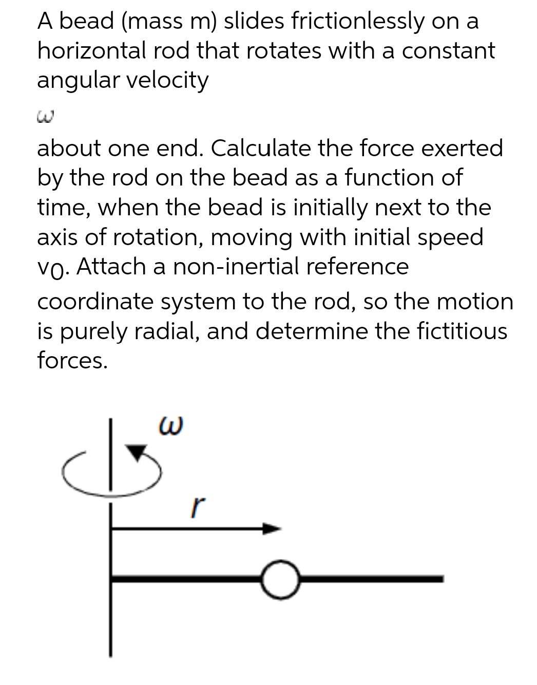 A bead (mass m) slides frictionlessly on a
horizontal rod that rotates with a constant
angular velocity
about one end. Calculate the force exerted
by the rod on the bead as a function of
time, when the bead is initially next to the
axis of rotation, moving with initial speed
vo. Attach a non-inertial reference
coordinate system to the rod, so the motion
is purely radial, and determine the fictitious
forces.