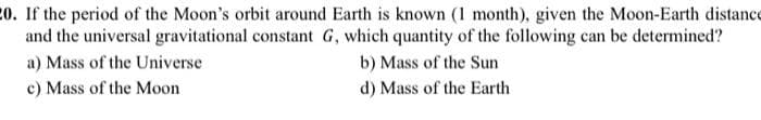 20. If the period of the Moon's orbit around Earth is known (1 month), given the Moon-Earth distance
and the universal gravitational constant G, which quantity of the following can be determined?
a) Mass of the Universe
b) Mass of the Sun
c) Mass of the Moon
d) Mass of the Earth