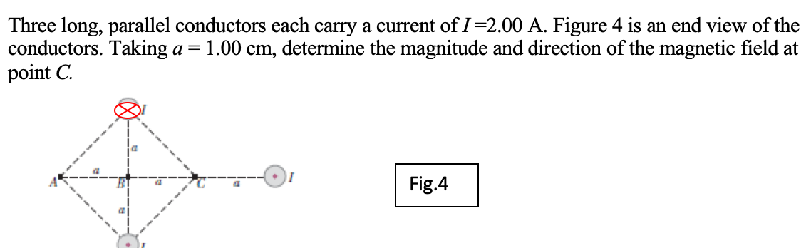 Three long, parallel conductors each carry a current of I=2.00 A. Figure 4 is an end view of the
conductors. Taking a =
point C.
1.00 cm, determine the magnitude and direction of the magnetic field at
Fig.4
