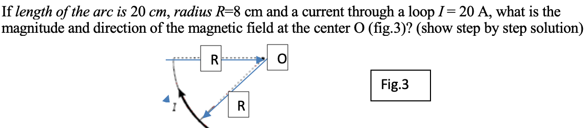 If length of the arc is 20 cm, radius R=8 cm and a current through a loop I= 20 A, what is the
magnitude and direction of the magnetic field at the center O (fig.3)? (show step by step solution)
Fig.3
R
