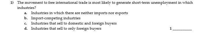 1) The movement to free international trade is most likely to generate short-term unemployment in which
industries?
a. Industries in which there are neither imports nor exports
b. Import-competing industries
C.
Industries that sell to domestic and foreign buyers
d. Industries that sell to only foreign buyers
1

