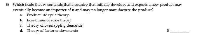 8) Which trade theory contends that a country that initially develops and exports a new product may
eventually become an importer of it and may no longer manufacture the product?
a. Product life cycle theory
b. Economies of scale theory
c. Theory of overlapping demands
d. Theory of factor endowments
8
