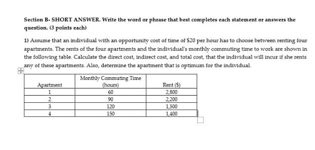 Section B- SHORT ANSWER. Write the word or phrase that best completes each statement or answers the
question. (3 points each)
1) Assume that an individual with an opportunity cost of time of $20 per hour has to choose between renting four
apartments. The rents of the four apartments and the individual's monthly commuting time to work are shown in
the following table. Calculate the direct cost, indirect cost, and total cost, that the individual will incur if she rents
any of these apartments. Also, determine the apartment that is optimum for the individual.
Monthly Commuting Time
(hours)
Apartment
Rent ($)
1
60
2,800
2
90
2,200
1,500
1,400
3.
120
4.
150

