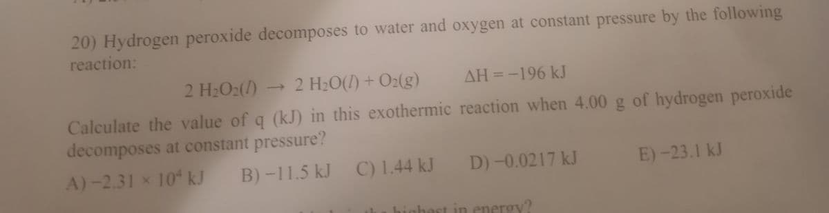 20) Hydrogen peroxide decomposes to water and oxygen at constant pressure by the following
reaction:
2 H2O2(/)
→2 H2O(1) + O2(g)
AH = -196 kJ
Calculate the value of q (kJ) in this exothermic reaction when 4.00 g of hydrogen peroxide
decomposes at constant pressure?
A)-2.31 x 10ʻ kJ
B) -11.5 kJ C) 1.44 kJ
D) -0.0217 kJ
E)-23.1 kJ
highest in energy?
