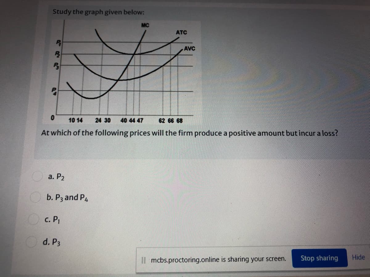 Study the graph given below:
MC
ATC
AVC
10 14
24 30
40 44 47
62 66 68
At which of the following prices will the firm produce a positive amount but incur a loss?
a. P2
b. P3 and P4
O c. PI
O d. P3
Il mcbs.proctoring.online is sharing your screen.
Stop sharing
Hide
