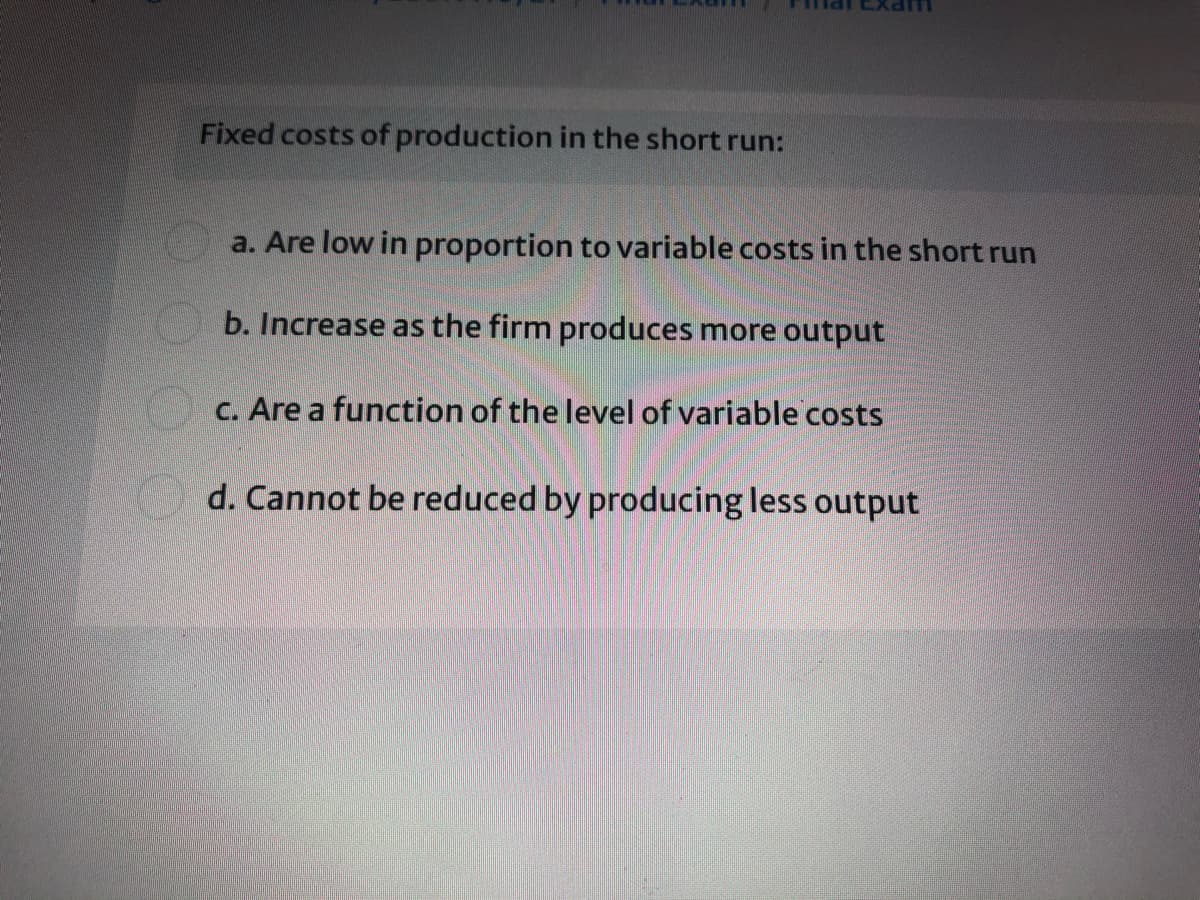 Fixed costs of production in the short run:
a. Are low in proportion to variable costs in the short run
b. Increase as the firm produces more output
C. Are a function of the level of variable costs
d. Cannot be reduced by producing less output
