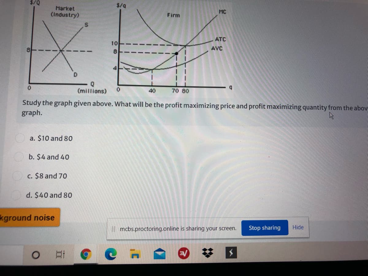 $/Q
$/9
Market
(Industry)
MC
Firm
ATC
10
AVC
8.
D
(millions)
40
70 80
Study the graph given above. What will be the profit maximizing price and profit maximizing quantity from the abov
graph.
a. $10 and 80
b. $4 and 40
c. $8 and 70
d. $40 and 80
kground noise
I| mcbs.proctoring.online is sharing your screen.
Stop sharing
Hide
