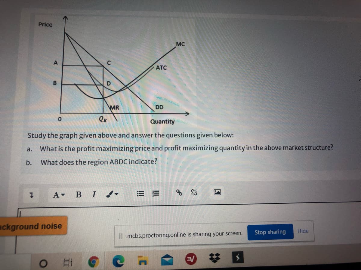 Price
MC
ATC
MR
DD
QE
Quantity
Study the graph given above and answer the questions given below:
What is the profit maximizing price and profit maximizing quantity in the above market structure?
a.
b.
What does the region ABDC indicate?
A BI d-
= 三
of
ackground noise
Stop sharing
Hide
Il mcbs.proctoring.online is sharing your screen.
%23
