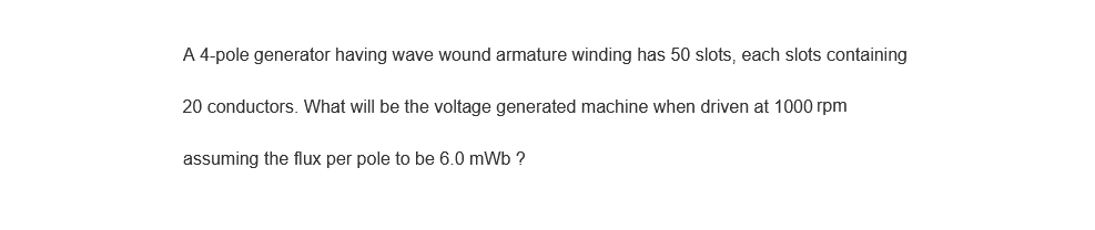 A 4-pole generator having wave wound armature winding has 50 slots, each slots containing
20 conductors. What will be the voltage generated machine when driven at 1000 rpm
assuming the flux per pole to be 6.0 mWb ?