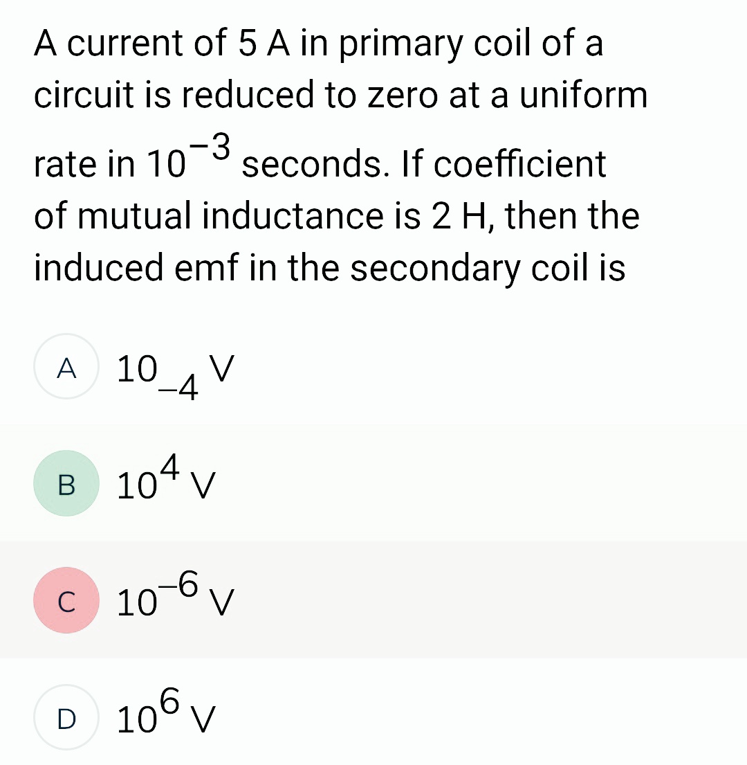 A current of 5 A in primary coil of a
circuit is reduced to zero at a uniform
rate in 10
seconds. If coefficient
of mutual inductance is 2 H, then the
induced emf in the secondary coil is
-3
A
10_4 V
B 104 V
10-6 V
C
D 106 V