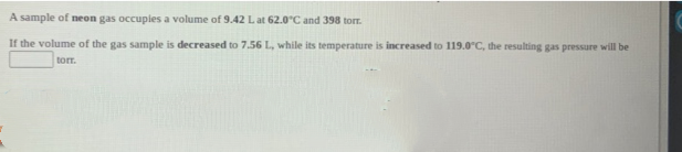 A sample of neon gas occupies a volume of 9.42 Lat 62.0°C and 398 tor.
If the volume of the gas sample is decreased to 7.56 L, while its temperature is increased to 119.0°C, the resulting gas pressure will be
torr.
