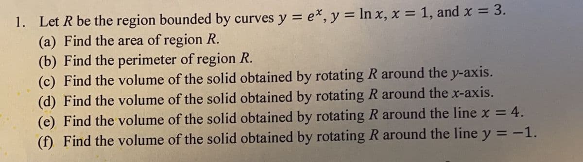 1. Let R be the region bounded by curves y = ex, y = ln x, x = 1, and x = 3.
(a) Find the area of region R.
(b) Find the perimeter of region R.
(c) Find the volume of the solid obtained by rotating R around the y-axis.
(d) Find the volume of the solid obtained by rotating R around the x-axis.
(e) Find the volume of the solid obtained by rotating R around the line x = 4.
(f) Find the volume of the solid obtained by rotating R around the line y = -1.
