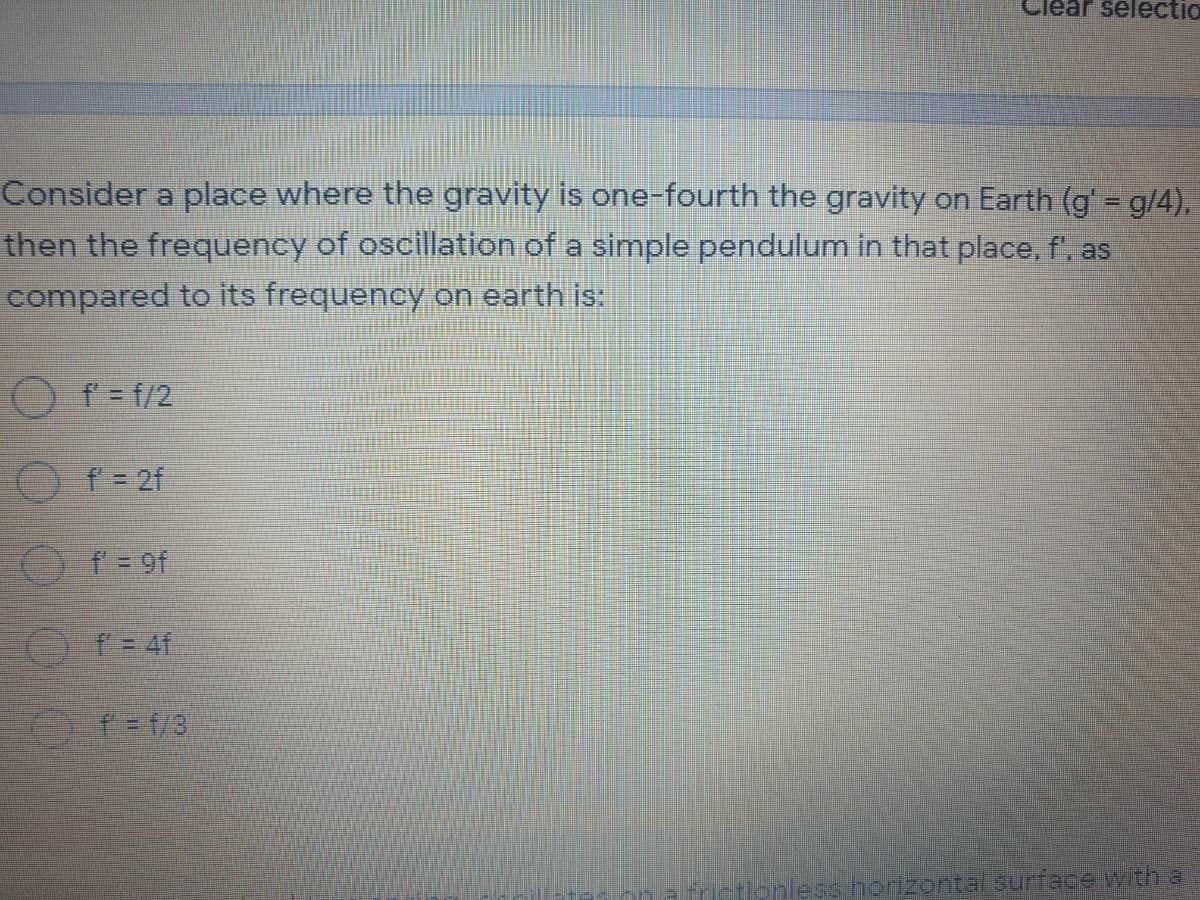 lear selectio
Consider a place where the gravity is one-fourth the gravity on Earth (g' = g/4),
then the frequency of oscillation of a simple pendulum in that place, f', as
compared to its frequency on earth is:
O f = f/2
O f = 2f
O f = 9f
O f = 4f
Tonless horizontalsurface with a

