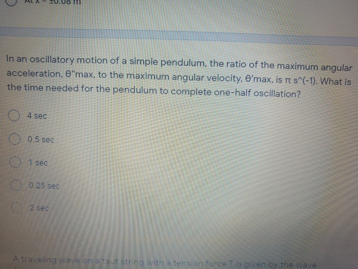 In an oscillatory motion of a simple pendulum, the ratio of the maximum angular
acceleration, O"max, to the maximum angular velocity, 0'max, is T s^(-1). What is
the time needed for the pendulum to complete one-half oscillation?
4 sec
0.5 sec
O 1 sec
0.25 sec
2 sec
A traveling wave on a taut string with a tension force T is given by the wave
