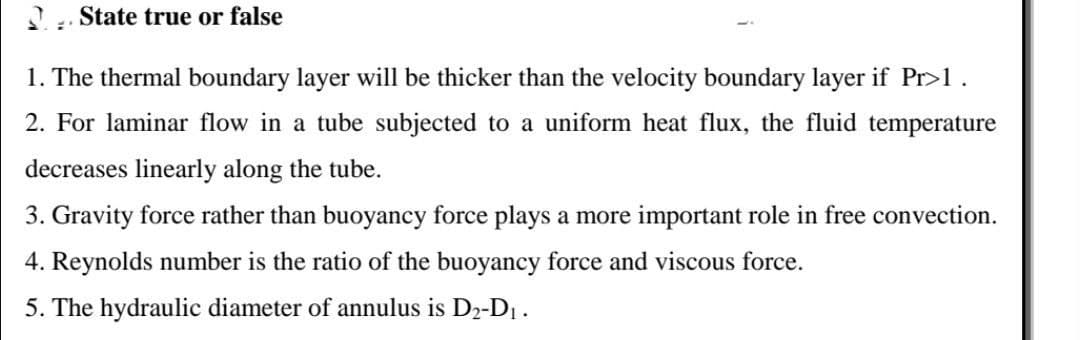 State true or false
1. The thermal boundary layer will be thicker than the velocity boundary layer if Pr>1 .
2. For laminar flow in a tube subjected to a uniform heat flux, the fluid temperature
decreases linearly along the tube.
3. Gravity force rather than buoyancy force plays a more important role in free convection.
4. Reynolds number is the ratio of the buoyancy force and viscous force.
5. The hydraulic diameter of annulus is D2-D1.
