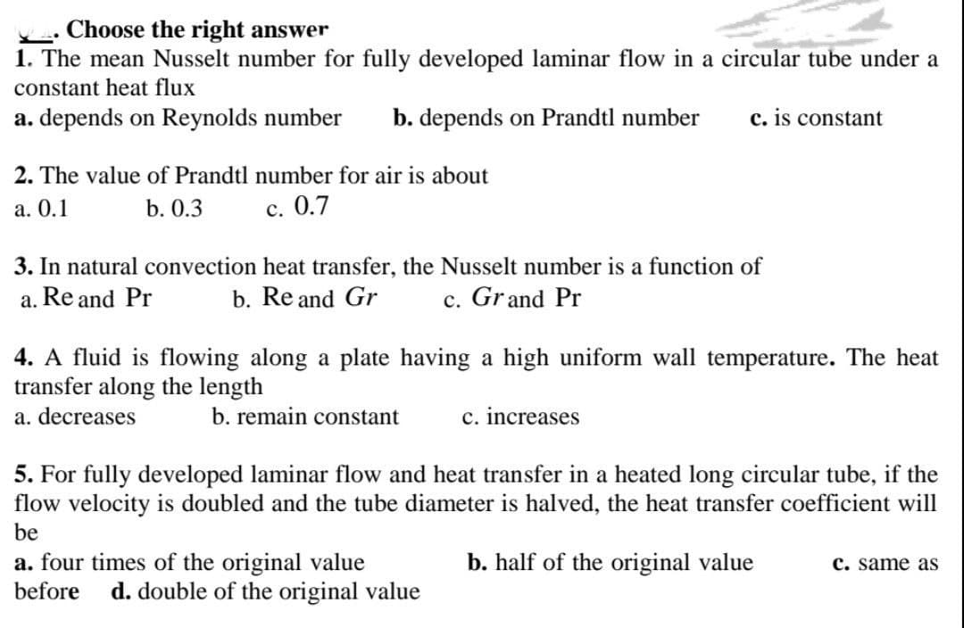 Choose the right answer
1. The mean Nusselt number for fully developed laminar flow in a circular tube under a
constant heat flux
a. depends on Reynolds number
b. depends on Prandtl number
c. is constant
2. The value of Prandtl number for air is about
а. О.1
b. 0.3
с. 0.7
3. In natural convection heat transfer, the Nusselt number is a function of
a. Re and Pr
b. Re and Gr
c. Grand Pr
4. A fluid is flowing along a plate having a high uniform wall temperature. The heat
transfer along the length
a. decreases
b. remain constant
c. increases
5. For fully developed laminar flow and heat transfer in a heated long circular tube, if the
flow velocity is doubled and the tube diameter is halved, the heat transfer coefficient will
be
a. four times of the original value
before
b. half of the original value
с. same as
d. double of the original value
