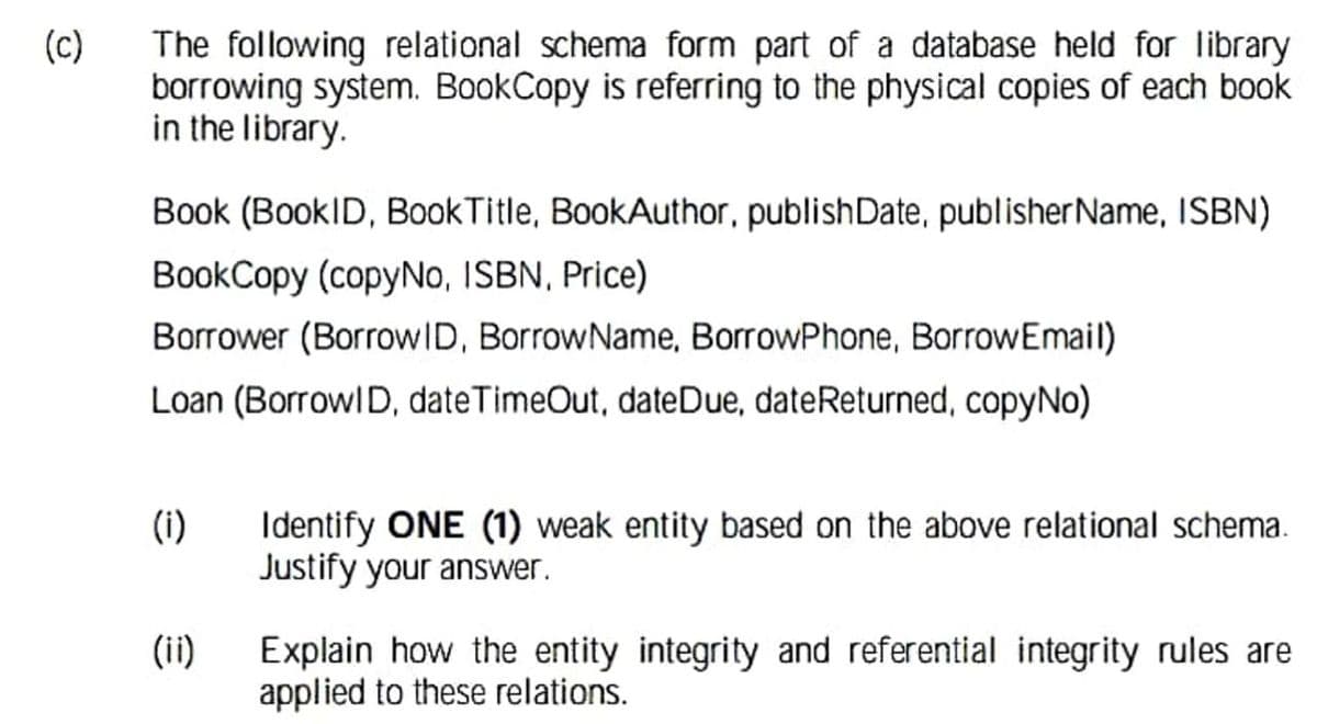 (c)
The following relational schema form part of a database held for library
borrowing system. BookCopy is referring to the physical copies of each book
in the library.
Book (BookID, BookTitle, BookAuthor, publishDate, publisherName, ISBN)
BookCopy (copyNo, ISBN, Price)
Borrower (BorrowID, BorrowName, BorrowPhone, BorrowEmail)
Loan (Borrowl D, dateTimeOut, dateDue, dateReturned, copyNo)
Identify ONE (1) weak entity based on the above relational schema.
Justify your answer.
(i)
(ii)
Explain how the entity integrity and referential integrity rules are
applied to these relations.
