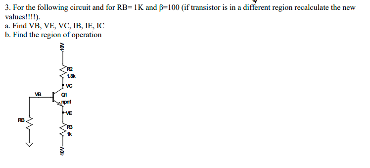 3. For the following circuit and for RB= 1K and B=100 (if transistor is in a different region recalculate the new
values!!!!).
a. Find VB, VE, VC, IB, IE, IC
b. Find the region of operation
R2
1.8k
VB
Q1
VE
RB
R3
1k
