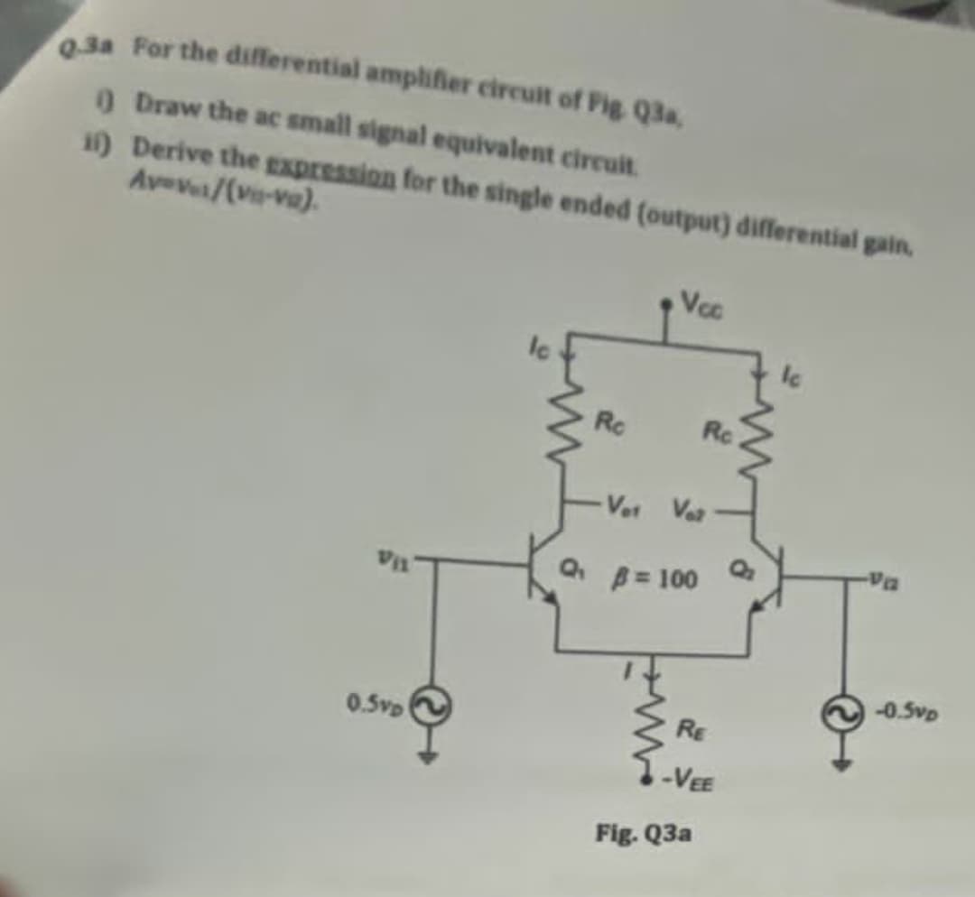 0.3a For the differential amplifier circuit of Fig. Q3a
O Draw the ac small signal equivalent circuit.
11) Derive the gxpression for the single ended (output) differential gain
Avev/(ve-va).
Voc
Ro
Rc
Vet Va
A= 100
-0.5vp
RE
0.5vp
-VEE
Fig. Q3a
