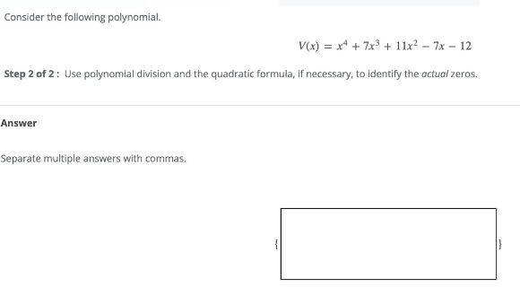 Consider the following polynomial.
V(x) = x* + 7x3 + 11x? – 7x – 12
Step 2 of 2: Use polynomial division and the quadratic formula, if necessary, to identify the actual zeros.
Answer
Separate multiple answers with commas.
