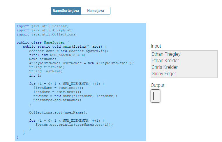 NameSorter.java
Name.java
import java.util.Scanner;
import java.util.ArrayList;
import java.util.Collections;
public class NameSorter {
public static void main (String [] args) {
Scanner scnr = new Scanner (System.in);
Input
final int NUM ELEMENTS = 4;
Ethan Phegley
Name newName;
Ethan Kreider
ArrayList<Name> userNames = new ArrayList<Name> ();
String fir
String lastName;
Name;
Chris Kreider
Ginny Edger
int i;
for (i = 0; i < NUM_ELEMENTS; ++i) {
firstName = scnr.next ();
lastName = scnr.next ();
newName = new Name (firstName, lastName);
userNames.add (newName);
Output
}
Collections.sort (userNames);
for (i = 0; i < NUM_ELEMENTS; ++i) {
System.out.printin (userNames.get (i) );
}
}
