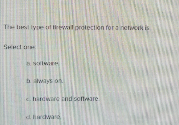The best type of firewall protection for a network is
Select one:
a. software,
b. always on.
c. hardware and software.
d. hardware.
