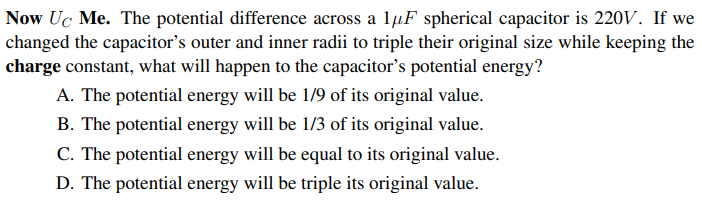 Now Uc Me. The potential difference across a 1µF spherical capacitor is 220V. If we
changed the capacitor's outer and inner radii to triple their original size while keeping the
charge constant, what will happen to the capacitor's potential energy?
A. The potential energy will be 1/9 of its original value.
B. The potential energy will be 1/3 of its original value.
C. The potential energy will be equal to its original value.
D. The potential energy will be triple its original value.

