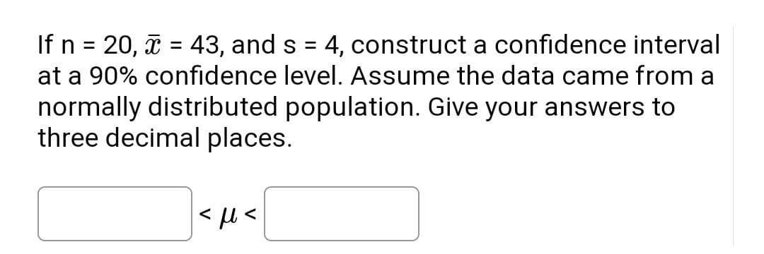 If n = 20, î = 43, and s = 4, construct a confidence interval
at a 90% confidence level. Assume the data came from a
%3D
normally distributed population. Give your answers to
three decimal places.
|< µ <
