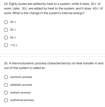 24. Eighty joules are added by heat to a system, while it does 20J of
work. Later, 30J are added by heat to the system, and it does 40J of
work. What is the change in the system's internal energy?
O 30 J
O 50 J
O 60 J
O 110 J
25. A thermodynamic process characterized by no heat transfer in and
out of the system is called an
isochoric process
O adiabatic process
isobaric process
O isothermal process