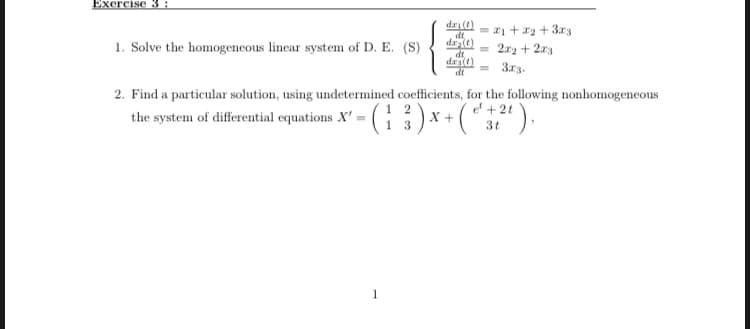 Exercise 3 :
dri(t)
dt
= 21 +a2 + 3.r3
1. Solve the homogeneous linear system of D. E. (S)
2a2 + 2x3
dt
drae
dt
313.
2. Find a particular solution, using undetermined coefficients, for the following nonhomogeneous
( : )x-(*").
e + 2t
the system of differential equations X' :
X +
3t
