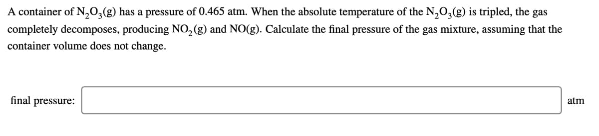 A container of N,0,(g) has a pressure of 0.465 atm. When the absolute temperature of the N,O,(g) is tripled, the gas
completely decomposes, producing NO, (g) and NO(g). Calculate the final pressure of the gas mixture, assuming that the
container volume does not change.
final pressure:
atm
