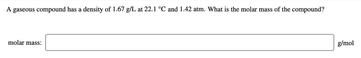 A gaseous compound has a density of 1.67 g/L at 22.1 °C and 1.42 atm. What is the molar mass of the compound?
molar mass:
g/mol
