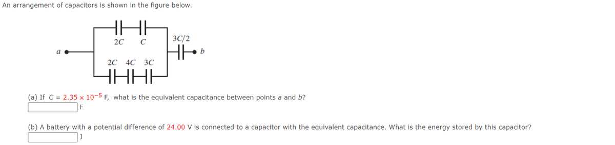 An arrangement of capacitors is shown in the figure below.
HI
a
2C C
3C/2
HH
b
2C 4C 3C
YHHF
(a) If C = 2.35 x 10-5 F, what is the equivalent capacitance between points a and b?
(b) A battery with a potential difference of 24.00 V is connected to a capacitor with the equivalent capacitance. What is the energy stored by this capacitor?