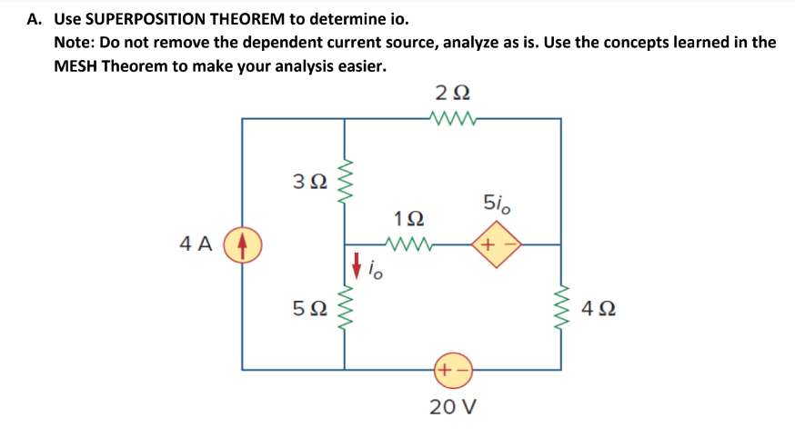 A. Use SUPERPOSITION THEOREM to determine io.
Note: Do not remove the dependent current source, analyze as is. Use the concepts learned in the
MESH Theorem to make your analysis easier.
2Ω
3Ω
5i0
1Ω
4 A
5Ω
4Ω
(+-)
20 V
