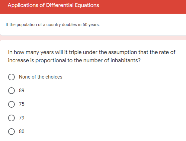 Applications of Differential Equations
If the population of a country doubles in 50 years.
In how many years will it triple under the assumption that the rate of
increase is proportional to the number of inhabitants?
None of the choices
89
O 75
O 79
80
