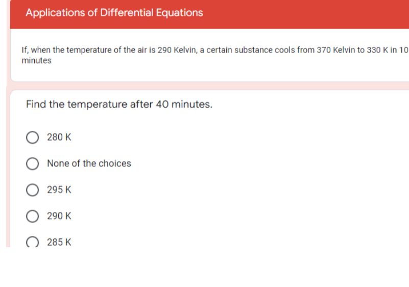 Applications of Differential Equations
If, when the temperature of the air is 290 Kelvin, a certain substance cools from 370 Kelvin to 330 K in 10
minutes
Find the temperature after 40 minutes.
280 K
None of the choices
295 K
290 K
285 K
