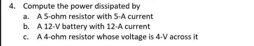 4. Compute the power dissipated by
a. A 5-ohm resistor with 5-A current
b. A 12-V battery with 12-A current
A 4-ohm resistor whose voltage is 4-V across it
C.
