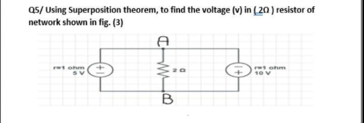 Q5/ Using Superposition theorem, to find the voltage (v) in (20 ) resistor of
network shown in fig. (3)
1 ohm
t ohm
10 V
20
B
