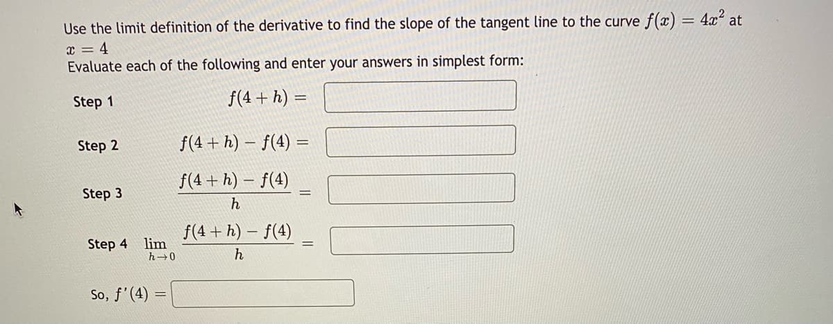 Use the limit definition of the derivative to find the slope of the tangent line to the curve f(x) = 4xʻ at
x = 4
Evaluate each of the following and enter your answers in simplest form:
Step 1
f(4 + h) =
Step 2
f(4 + h) – f(4) =
f(4 + h) – f(4)
Step 3
f(4 + h) – f(4)
Step 4 lim
h 0
So, f'(4)
