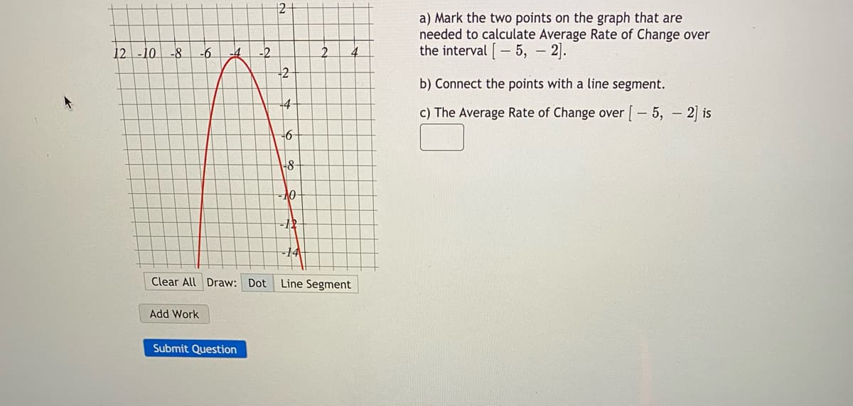 12
a) Mark the two points on the graph that are
needed to calculate Average Rate of Change over
the interval [- 5, - 2].
12 -10
-8
-6
b) Connect the points with a line segment.
c) The Average Rate of Change over [ – 5, – 2] is
-6
-14-
Clear All Draw: Dot
Line Segment
Add Work
Submit Question
2.
