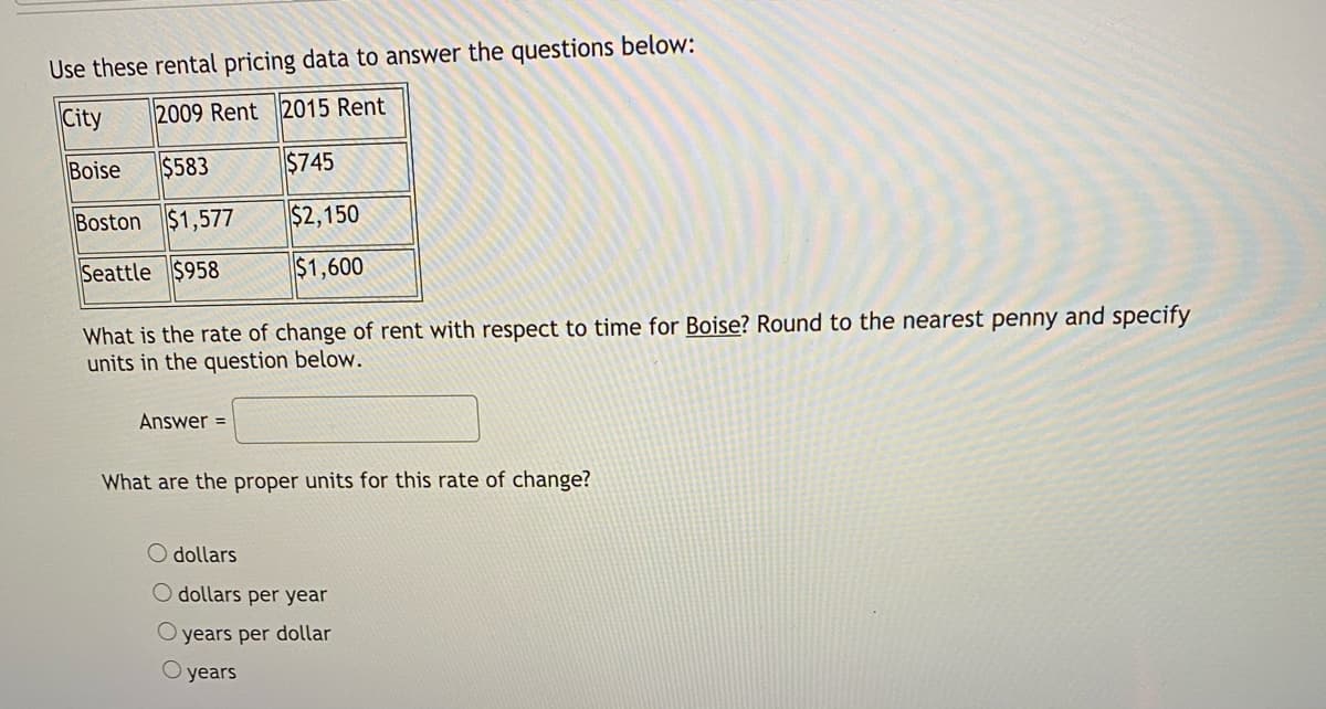 Use these rental pricing data to answer the questions below:
City
2009 Rent 2015 Rent
Boise
$583
$745
Boston $1,577
$2,150
Seattle $958
$1,600
What is the rate of change of rent with respect to time for Boise? Round to the nearest penny and specify
units in the question below.
Answer =
What are the proper units for this rate of change?
dollars
O dollars per year
years per dollar
O years
