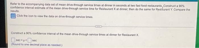 Refer to the accompanying data set of mean drive-through service times at dinner in seconds at two fast food restaurants, Construct a 90%
confidence interval estimate of the mean drive-through service time for Restaurant X at dinner; then do the same for Restaurant Y. Compare the
results.
Click the icon to view the data on drive-through service times.
Construct a 90% confidence interval of the mean drive-through service times at dinner for Restaurant X.
sec<μ*
<μ<sec
(Round to one decimal place as needed.)