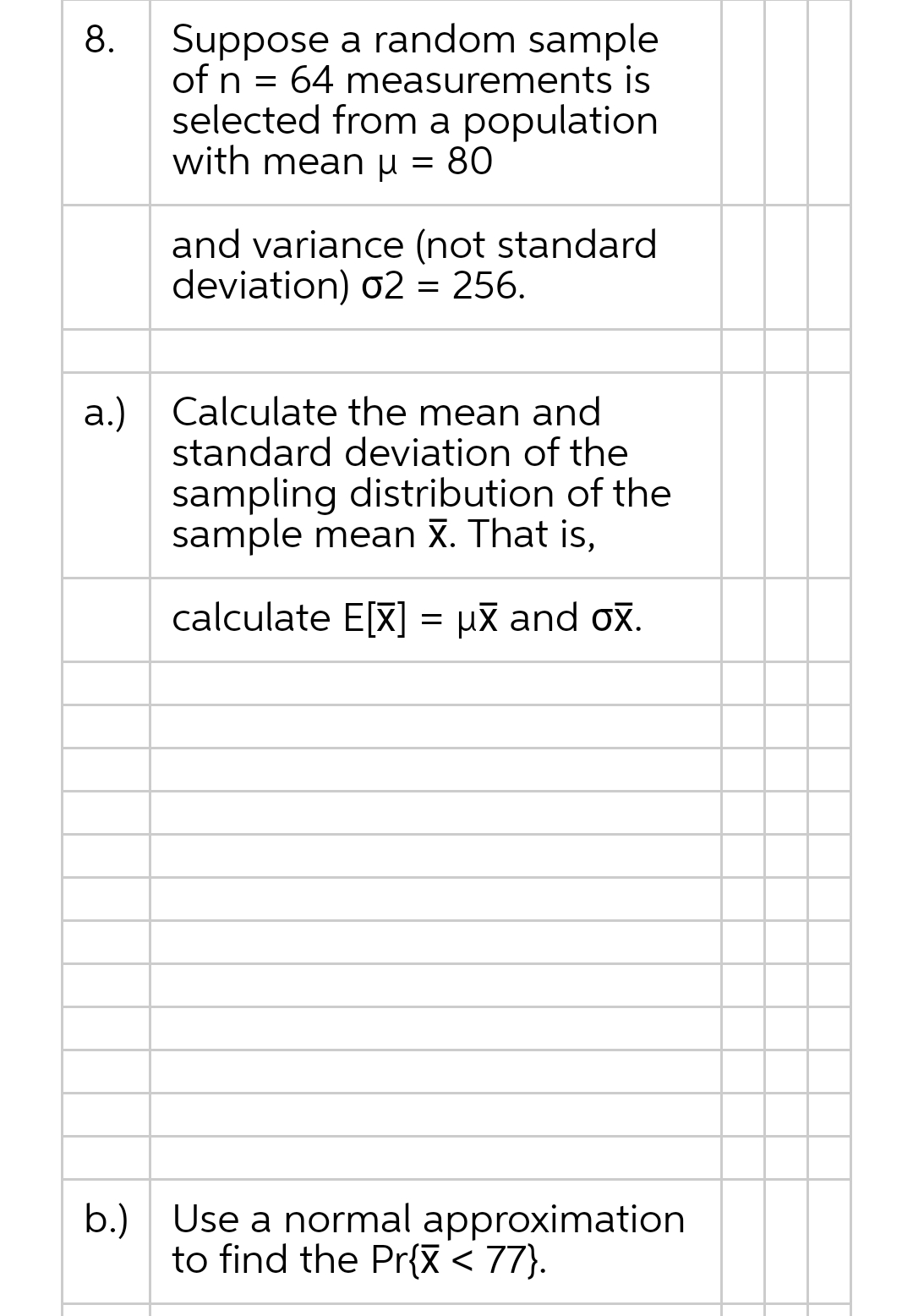 Suppose a random sample
of n = 64 measurements is
selected from a population
with mean µ = 80
and variance (not standard
deviation) 02 = 256.
a.) Calculate the mean and
standard deviation of the
sampling distribution of the
sample mean X. That is,
calculate E[X] = μx and ox.
b.) Use a normal approximation
to find the Pr{X < 77}.
8.